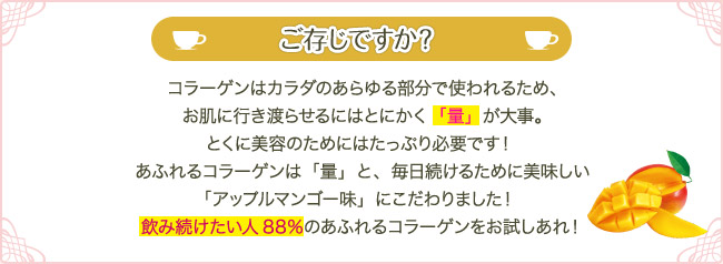 ご存じですか？コラーゲンはカラダのあらゆる部分で使われるため、お肌に行き渡らせるにはとにかく「量」が大事。とくに美容のためにはたっぷり必要です！ あふれるコラーゲンは「量」と、毎日続けるために美味しい「アップルマンゴー味」にこだわりました！ 飲み続けたい人88％のあふれるコラーゲンをお試しあれ！