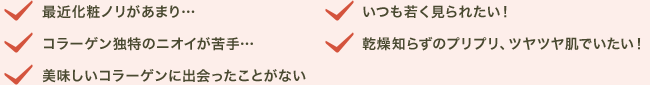 最近化粧ノリがあまり…／コラーゲン独特のニオイが苦手…／美味しいコラーゲンに出会ったことがない／いつも若く見られたい！／乾燥知らずのプリプリ、ツヤツヤ肌でいたい！